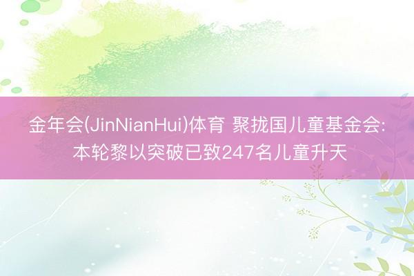 金年会(JinNianHui)体育 聚拢国儿童基金会: 本轮黎以突破已致247名儿童升天